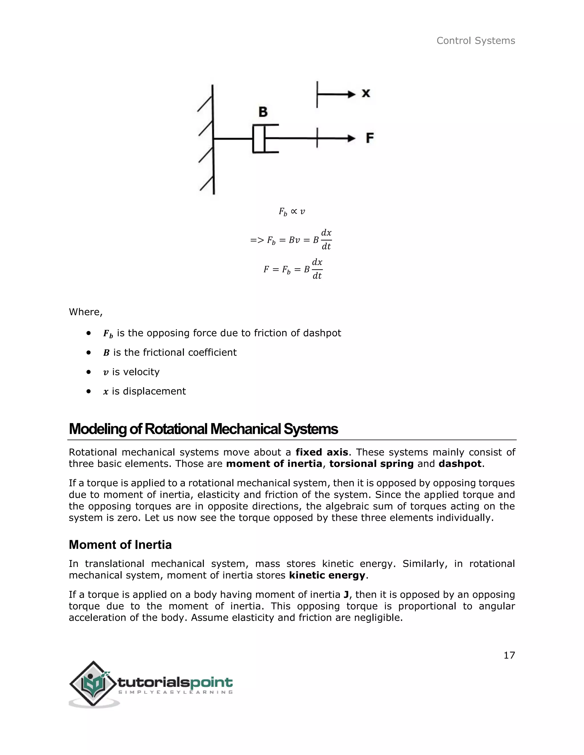 Control Systems
17
𝐹𝑏 ∝ 𝑣
=> 𝐹𝑏 = 𝐵𝑣 = 𝐵
𝑑𝑥
𝑑𝑡
𝐹 = 𝐹𝑏 = 𝐵
𝑑𝑥
𝑑𝑡
Where,
 𝑭 𝒃 is the opposing force due to friction of dashpot
 𝑩 is the frictional coefficient
 𝒗 is velocity
 𝒙 is displacement
ModelingofRotationalMechanicalSystems
Rotational mechanical systems move about a fixed axis. These systems mainly consist of
three basic elements. Those are moment of inertia, torsional spring and dashpot.
If a torque is applied to a rotational mechanical system, then it is opposed by opposing torques
due to moment of inertia, elasticity and friction of the system. Since the applied torque and
the opposing torques are in opposite directions, the algebraic sum of torques acting on the
system is zero. Let us now see the torque opposed by these three elements individually.
Moment of Inertia
In translational mechanical system, mass stores kinetic energy. Similarly, in rotational
mechanical system, moment of inertia stores kinetic energy.
If a torque is applied on a body having moment of inertia J, then it is opposed by an opposing
torque due to the moment of inertia. This opposing torque is proportional to angular
acceleration of the body. Assume elasticity and friction are negligible.
 