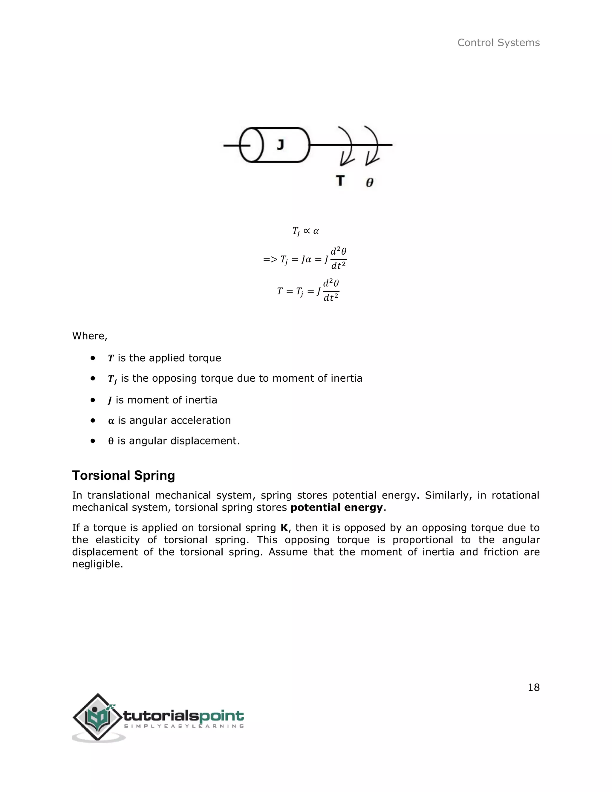 Control Systems
18
𝑇𝑗 ∝ 𝛼
=> 𝑇𝑗 = 𝐽𝛼 = 𝐽
𝑑2
𝜃
𝑑𝑡2
𝑇 = 𝑇𝑗 = 𝐽
𝑑2
𝜃
𝑑𝑡2
Where,
 𝑻 is the applied torque
 𝑻𝒋 is the opposing torque due to moment of inertia
 𝑱 is moment of inertia
 𝛂 is angular acceleration
 𝛉 is angular displacement.
Torsional Spring
In translational mechanical system, spring stores potential energy. Similarly, in rotational
mechanical system, torsional spring stores potential energy.
If a torque is applied on torsional spring K, then it is opposed by an opposing torque due to
the elasticity of torsional spring. This opposing torque is proportional to the angular
displacement of the torsional spring. Assume that the moment of inertia and friction are
negligible.
 