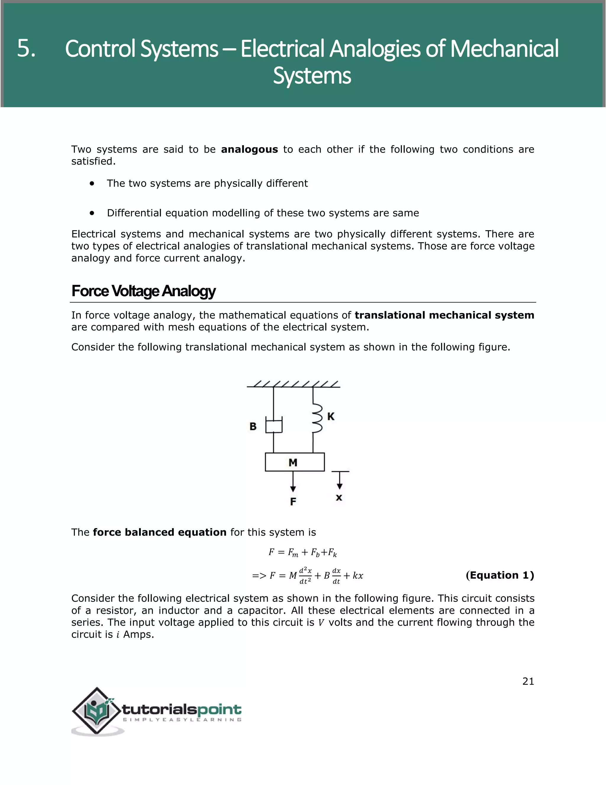 Control Systems
21
Two systems are said to be analogous to each other if the following two conditions are
satisfied.
 The two systems are physically different
 Differential equation modelling of these two systems are same
Electrical systems and mechanical systems are two physically different systems. There are
two types of electrical analogies of translational mechanical systems. Those are force voltage
analogy and force current analogy.
ForceVoltageAnalogy
In force voltage analogy, the mathematical equations of translational mechanical system
are compared with mesh equations of the electrical system.
Consider the following translational mechanical system as shown in the following figure.
The force balanced equation for this system is
𝐹 = 𝐹𝑚 + 𝐹𝑏+𝐹𝑘
=> 𝐹 = 𝑀
𝑑2 𝑥
𝑑𝑡2 + 𝐵
𝑑𝑥
𝑑𝑡
+ 𝑘𝑥 (Equation 1)
Consider the following electrical system as shown in the following figure. This circuit consists
of a resistor, an inductor and a capacitor. All these electrical elements are connected in a
series. The input voltage applied to this circuit is 𝑉 volts and the current flowing through the
circuit is 𝑖 Amps.
5. Control Systems – Electrical Analogies of Mechanical
Systems
 