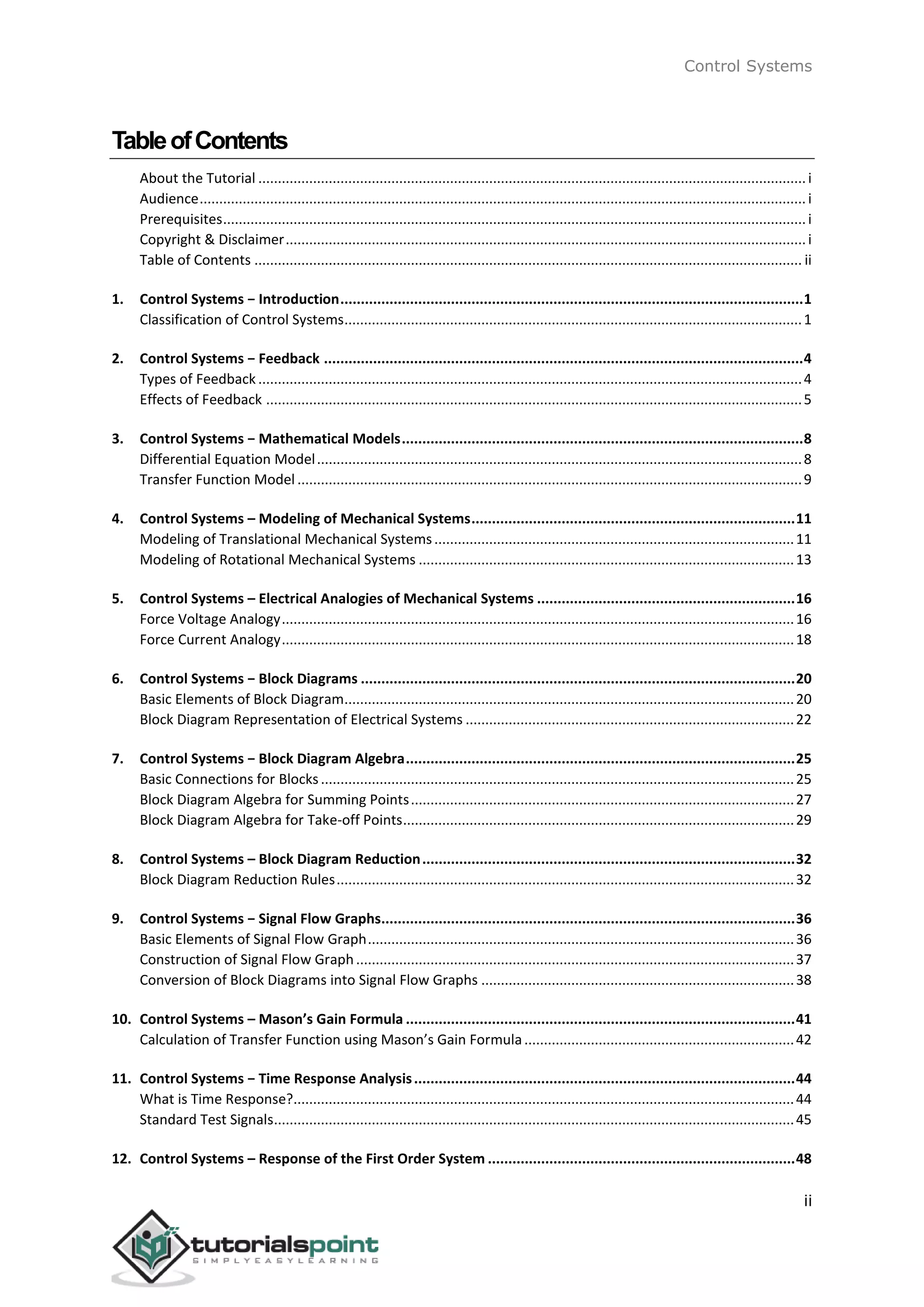 Control Systems
ii
TableofContents
About the Tutorial ............................................................................................................................................i
Audience...........................................................................................................................................................i
Prerequisites.....................................................................................................................................................i
Copyright & Disclaimer.....................................................................................................................................i
Table of Contents ............................................................................................................................................ ii
1. Control Systems − Introduction.................................................................................................................1
Classification of Control Systems.....................................................................................................................1
2. Control Systems − Feedback .....................................................................................................................4
Types of Feedback ...........................................................................................................................................4
Effects of Feedback .........................................................................................................................................5
3. Control Systems − Mathematical Models..................................................................................................8
Differential Equation Model............................................................................................................................8
Transfer Function Model .................................................................................................................................9
4. Control Systems – Modeling of Mechanical Systems...............................................................................11
Modeling of Translational Mechanical Systems............................................................................................11
Modeling of Rotational Mechanical Systems ................................................................................................13
5. Control Systems – Electrical Analogies of Mechanical Systems ...............................................................16
Force Voltage Analogy...................................................................................................................................16
Force Current Analogy...................................................................................................................................18
6. Control Systems − Block Diagrams ..........................................................................................................20
Basic Elements of Block Diagram...................................................................................................................20
Block Diagram Representation of Electrical Systems ....................................................................................22
7. Control Systems − Block Diagram Algebra...............................................................................................25
Basic Connections for Blocks.........................................................................................................................25
Block Diagram Algebra for Summing Points..................................................................................................27
Block Diagram Algebra for Take-off Points....................................................................................................29
8. Control Systems – Block Diagram Reduction...........................................................................................32
Block Diagram Reduction Rules.....................................................................................................................32
9. Control Systems − Signal Flow Graphs.....................................................................................................36
Basic Elements of Signal Flow Graph.............................................................................................................36
Construction of Signal Flow Graph................................................................................................................37
Conversion of Block Diagrams into Signal Flow Graphs ................................................................................38
10. Control Systems – Mason’s Gain Formula ...............................................................................................41
Calculation of Transfer Function using Mason’s Gain Formula.....................................................................42
11. Control Systems − Time Response Analysis.............................................................................................44
What is Time Response?................................................................................................................................44
Standard Test Signals.....................................................................................................................................45
12. Control Systems – Response of the First Order System ...........................................................................48
 