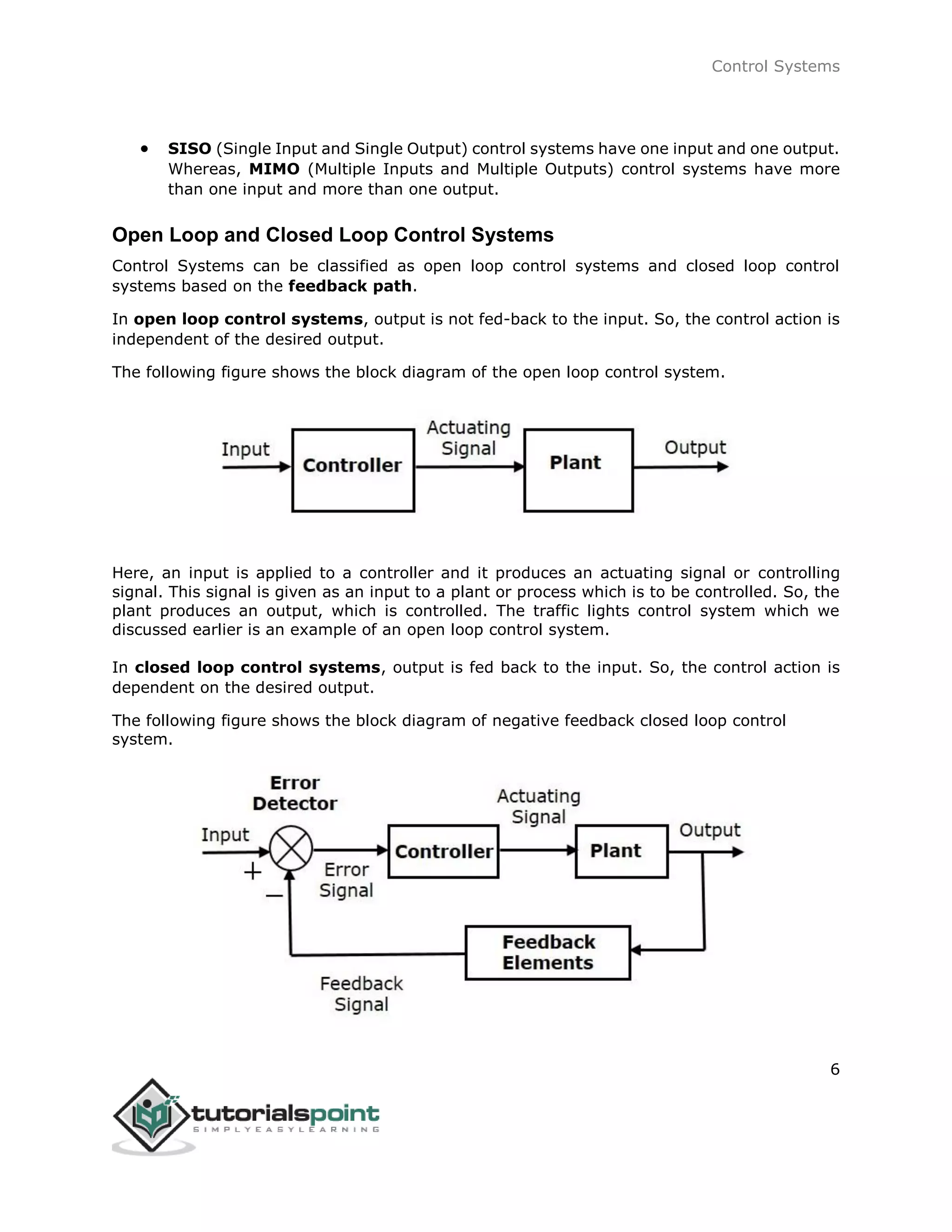 Control Systems
6
 SISO (Single Input and Single Output) control systems have one input and one output.
Whereas, MIMO (Multiple Inputs and Multiple Outputs) control systems have more
than one input and more than one output.
Open Loop and Closed Loop Control Systems
Control Systems can be classified as open loop control systems and closed loop control
systems based on the feedback path.
In open loop control systems, output is not fed-back to the input. So, the control action is
independent of the desired output.
The following figure shows the block diagram of the open loop control system.
Here, an input is applied to a controller and it produces an actuating signal or controlling
signal. This signal is given as an input to a plant or process which is to be controlled. So, the
plant produces an output, which is controlled. The traffic lights control system which we
discussed earlier is an example of an open loop control system.
In closed loop control systems, output is fed back to the input. So, the control action is
dependent on the desired output.
The following figure shows the block diagram of negative feedback closed loop control
system.
 