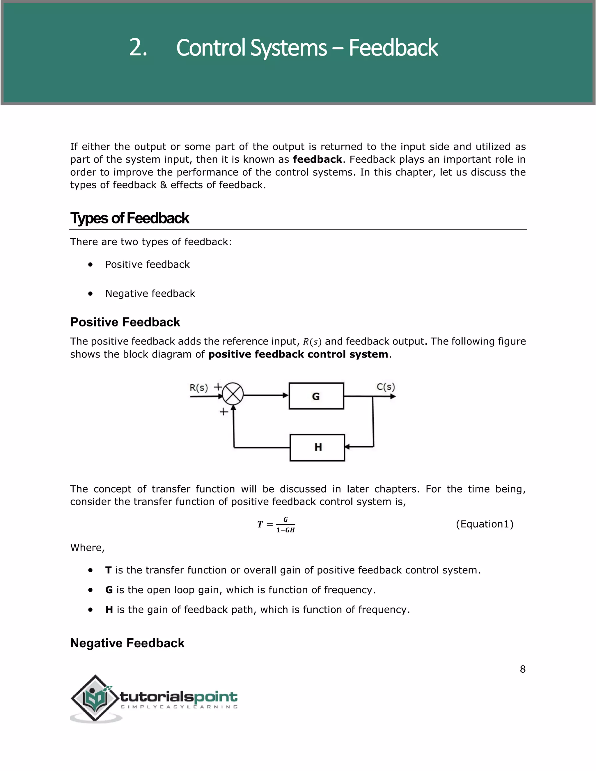Control Systems
8
If either the output or some part of the output is returned to the input side and utilized as
part of the system input, then it is known as feedback. Feedback plays an important role in
order to improve the performance of the control systems. In this chapter, let us discuss the
types of feedback & effects of feedback.
TypesofFeedback
There are two types of feedback:
 Positive feedback
 Negative feedback
Positive Feedback
The positive feedback adds the reference input, 𝑅(𝑠) and feedback output. The following figure
shows the block diagram of positive feedback control system.
The concept of transfer function will be discussed in later chapters. For the time being,
consider the transfer function of positive feedback control system is,
𝑻 =
𝑮
𝟏−𝑮𝑯
(Equation1)
Where,
 T is the transfer function or overall gain of positive feedback control system.
 G is the open loop gain, which is function of frequency.
 H is the gain of feedback path, which is function of frequency.
Negative Feedback
2. Control Systems − Feedback
 