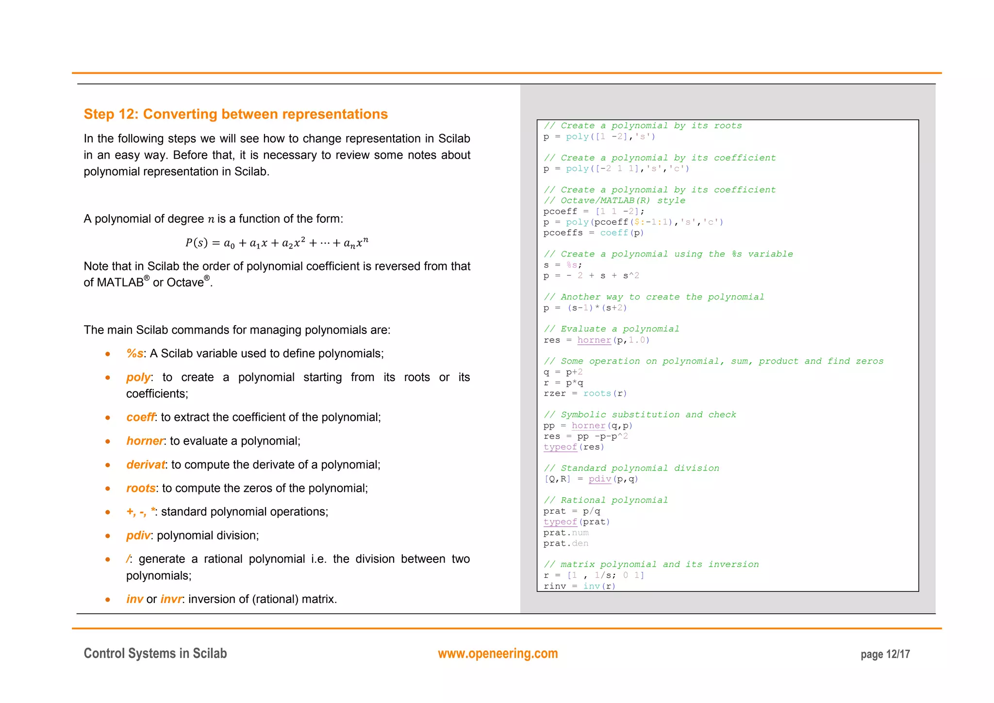 Control Systems in Scilab www.openeering.com page 12/17
Step 12: Converting between representations
In the following steps we will see how to change representation in Scilab
in an easy way. Before that, it is necessary to review some notes about
polynomial representation in Scilab.
A polynomial of degree is a function of the form:
Note that in Scilab the order of polynomial coefficient is reversed from that
of MATLAB
®
or Octave
®
.
The main Scilab commands for managing polynomials are:
%s: A Scilab variable used to define polynomials;
poly: to create a polynomial starting from its roots or its
coefficients;
coeff: to extract the coefficient of the polynomial;
horner: to evaluate a polynomial;
derivat: to compute the derivate of a polynomial;
roots: to compute the zeros of the polynomial;
+, -, *: standard polynomial operations;
pdiv: polynomial division;
/: generate a rational polynomial i.e. the division between two
polynomials;
inv or invr: inversion of (rational) matrix.
// Create a polynomial by its roots
p = poly([1 -2],'s')
// Create a polynomial by its coefficient
p = poly([-2 1 1],'s','c')
// Create a polynomial by its coefficient
// Octave/MATLAB(R) style
pcoeff = [1 1 -2];
p = poly(pcoeff($:-1:1),'s','c')
pcoeffs = coeff(p)
// Create a polynomial using the %s variable
s = %s;
p = - 2 + s + s^2
// Another way to create the polynomial
p = (s-1)*(s+2)
// Evaluate a polynomial
res = horner(p,1.0)
// Some operation on polynomial, sum, product and find zeros
q = p+2
r = p*q
rzer = roots(r)
// Symbolic substitution and check
pp = horner(q,p)
res = pp -p-p^2
typeof(res)
// Standard polynomial division
[Q,R] = pdiv(p,q)
// Rational polynomial
prat = p/q
typeof(prat)
prat.num
prat.den
// matrix polynomial and its inversion
r = [1 , 1/s; 0 1]
rinv = inv(r)
 