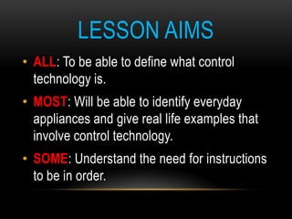 LESSON AIMS
• ALL: To be able to define what control
  technology is.
• MOST: Will be able to identify everyday
  appliances and give real life examples that
  involve control technology.
• SOME: Understand the need for instructions
  to be in order.
•   ALL: To be able to define what control technology is.
•   MOST: Will be able to identify everyday appliances and give real life examples that involve control technology.
•   SOME: Understand the need for instructions to be in order.
 