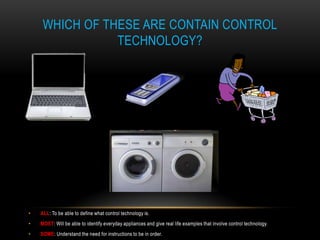 WHICH OF THESE ARE CONTAIN CONTROL
                TECHNOLOGY?




•   ALL: To be able to define what control technology is.
•   MOST: Will be able to identify everyday appliances and give real life examples that involve control technology.
•   SOME: Understand the need for instructions to be in order.
 