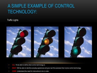 A SIMPLE EXAMPLE OF CONTROL
TECHNOLOGY:
Traffic Lights




 •    ALL: To be able to define what control technology is.
 •    MOST: Will be able to identify everyday appliances and give real life examples that involve control technology.
 •    SOME: Understand the need for instructions to be in order.
 
