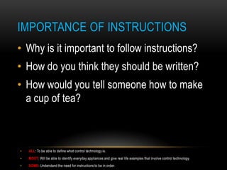 IMPORTANCE OF INSTRUCTIONS
• Why is it important to follow instructions?
• How do you think they should be written?
• How would you tell someone how to make
  a cup of tea?



•   ALL: To be able to define what control technology is.
•   MOST: Will be able to identify everyday appliances and give real life examples that involve control technology.
•   SOME: Understand the need for instructions to be in order.
 