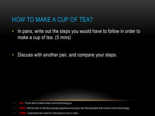 HOW TO MAKE A CUP OF TEA?
• In pairs, write out the steps you would have to follow in order to
  make a cup of tea. (5 mins)


• Discuss with another pair, and compare your steps.




 •   ALL: To be able to define what control technology is.
 •   MOST: Will be able to identify everyday appliances and give real life examples that involve control technology.
 •   SOME: Understand the need for instructions to be in order.
 