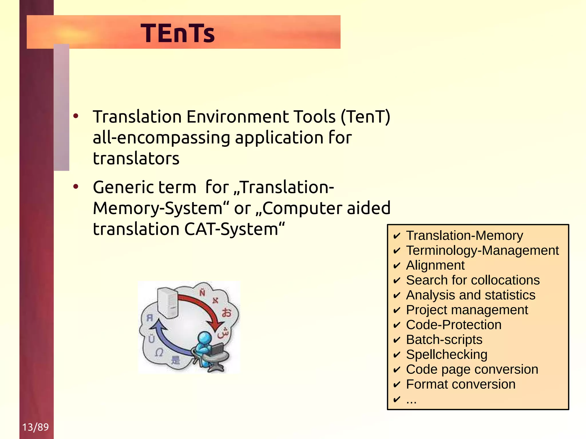 13/89
TEnTs
• Translation Environment Tools (TenT)
all-encompassing application for
translators
• Generic term for „Translation-
Memory-System“ or „Computer aided
translation CAT-System“ ✔ Translation-Memory
✔ Terminology-Management
✔ Alignment
✔ Search for collocations
✔ Analysis and statistics
✔ Project management
✔ Code-Protection
✔ Batch-scripts
✔ Spellchecking
✔ Code page conversion
✔ Format conversion
✔ ...
 