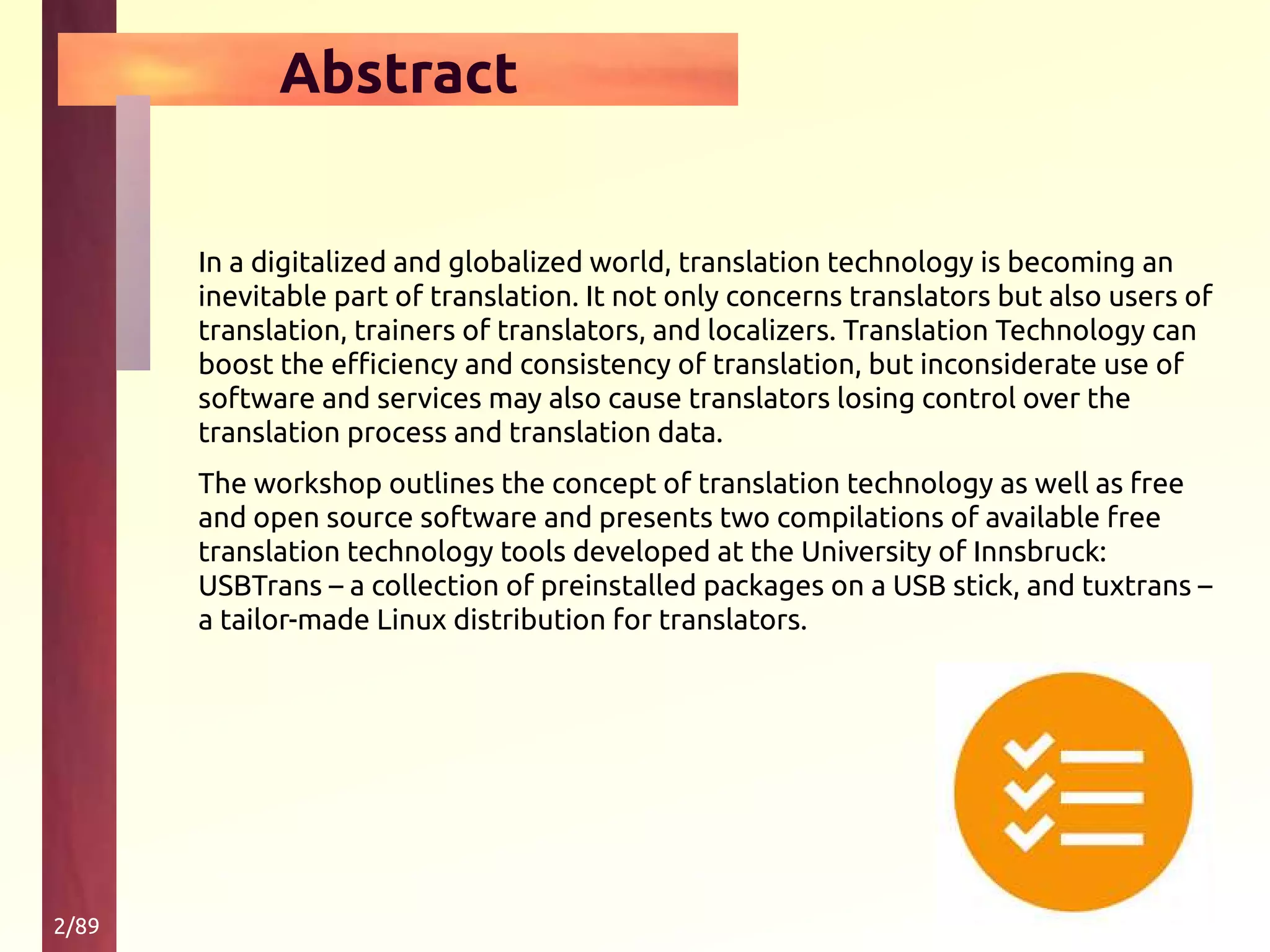 2/89
Abstract
In a digitalized and globalized world, translation technology is becoming an
inevitable part of translation. It not only concerns translators but also users of
translation, trainers of translators, and localizers. Translation Technology can
boost the efficiency and consistency of translation, but inconsiderate use of
software and services may also cause translators losing control over the
translation process and translation data.
The workshop outlines the concept of translation technology as well as free
and open source software and presents two compilations of available free
translation technology tools developed at the University of Innsbruck:
USBTrans – a collection of preinstalled packages on a USB stick, and tuxtrans –
a tailor-made Linux distribution for translators.
 