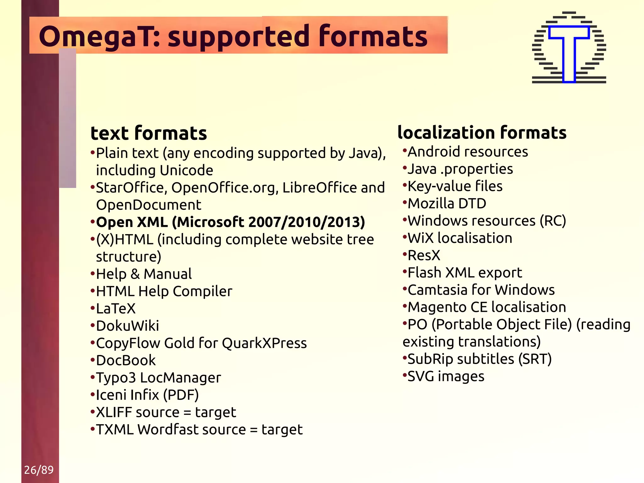 26/89
OmegaT: supported formats
text formats
•Plain text (any encoding supported by Java),
including Unicode
•StarOffice, OpenOffice.org, LibreOffice and
OpenDocument
•Open XML (Microsoft 2007/2010/2013)
•(X)HTML (including complete website tree
structure)
•Help & Manual
•HTML Help Compiler
•LaTeX
•DokuWiki
•CopyFlow Gold for QuarkXPress
•DocBook
•Typo3 LocManager
•Iceni Infix (PDF)
•XLIFF source = target
•TXML Wordfast source = target
localization formats
•Android resources
•Java .properties
•Key-value files
•Mozilla DTD
•Windows resources (RC)
•WiX localisation
•ResX
•Flash XML export
•Camtasia for Windows
•Magento CE localisation
•PO (Portable Object File) (reading
existing translations)
•SubRip subtitles (SRT)
•SVG images
 