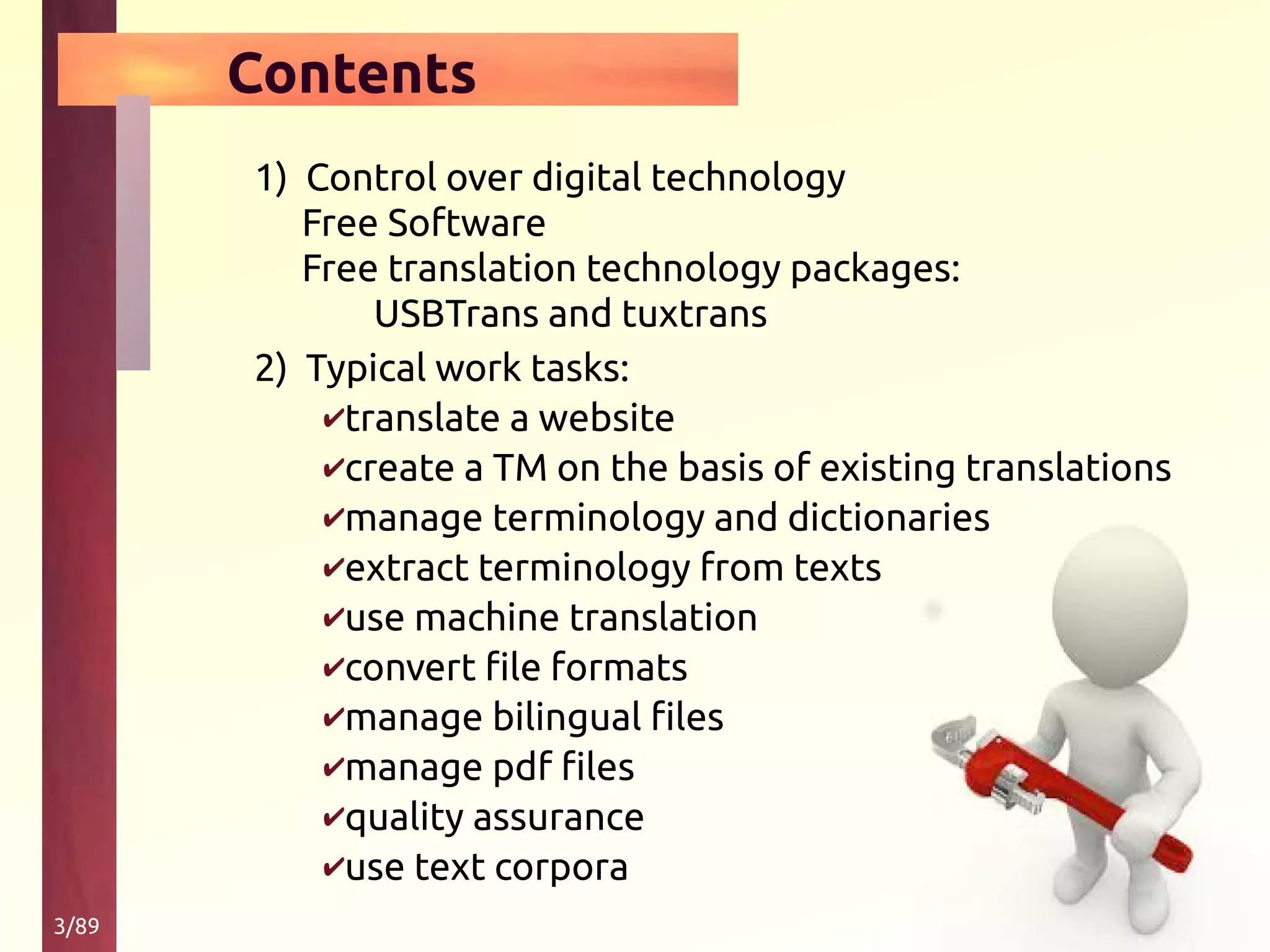3/89
Contents
1) Control over digital technology
Free Software
Free translation technology packages:
USBTrans and tuxtrans
2) Typical work tasks:
✔translate a website
✔create a TM on the basis of existing translations
✔manage terminology and dictionaries
✔extract terminology from texts
✔use machine translation
✔convert file formats
✔manage bilingual files
✔manage pdf files
✔quality assurance
✔use text corpora
 
