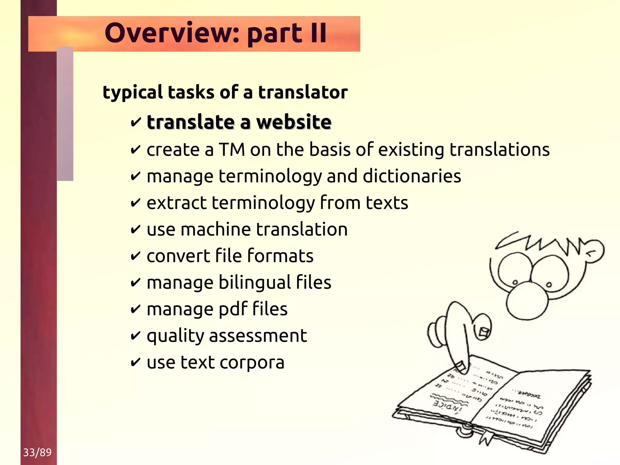 33/89
Overview: part II
typical tasks of a translator
✔ translate a websitetranslate a website
✔ create a TM on the basis of existing translations
✔ manage terminology and dictionaries
✔ extract terminology from texts
✔ use machine translation
✔ convert file formats
✔ manage bilingual files
✔ manage pdf files
✔ quality assessment
✔ use text corpora
 