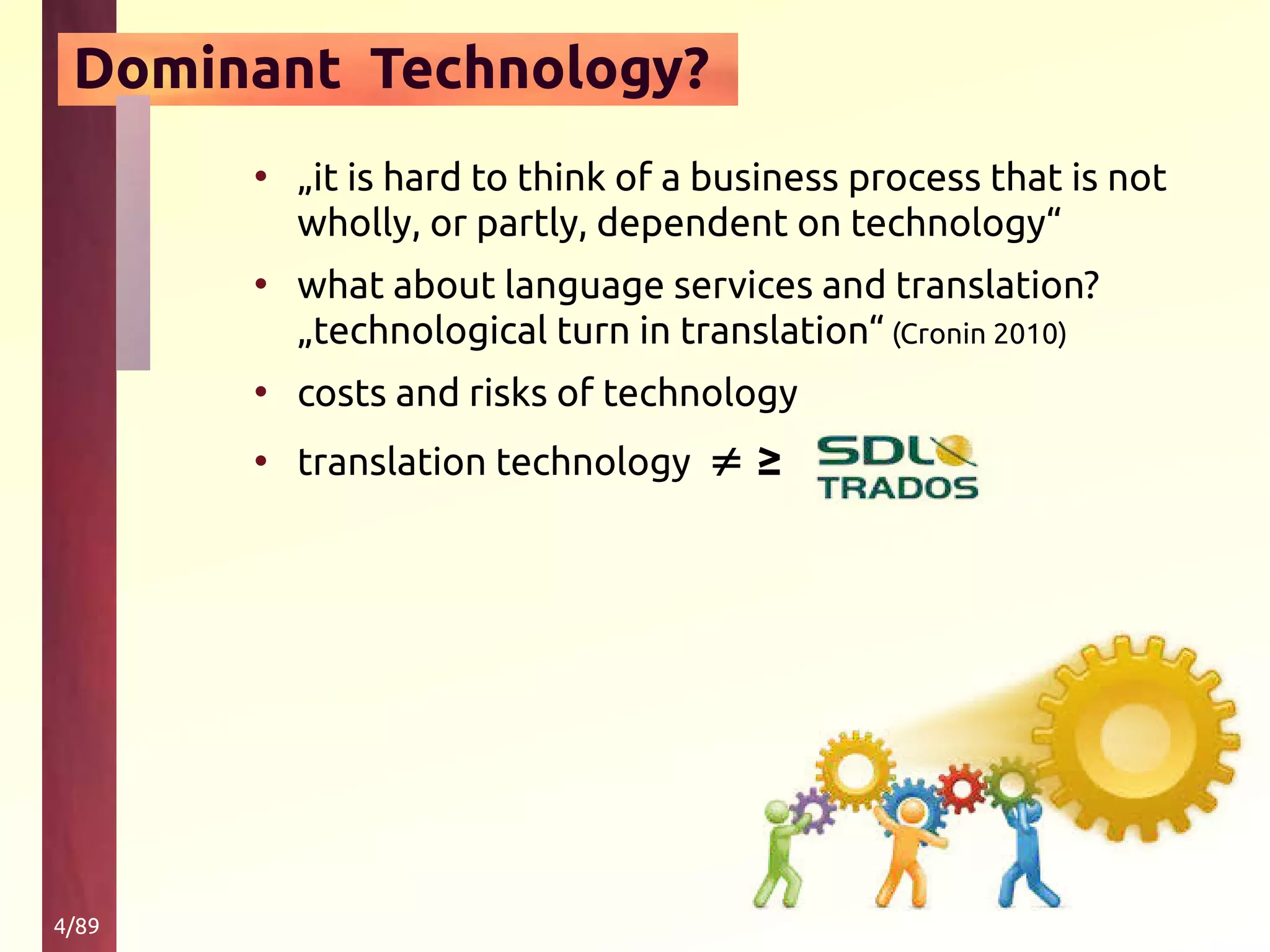 4/89
Dominant Technology?
• „it is hard to think of a business process that is not
wholly, or partly, dependent on technology“
• what about language services and translation?
„technological turn in translation“ (Cronin 2010)
• costs and risks of technology
• translation technology ≠ ≥
 