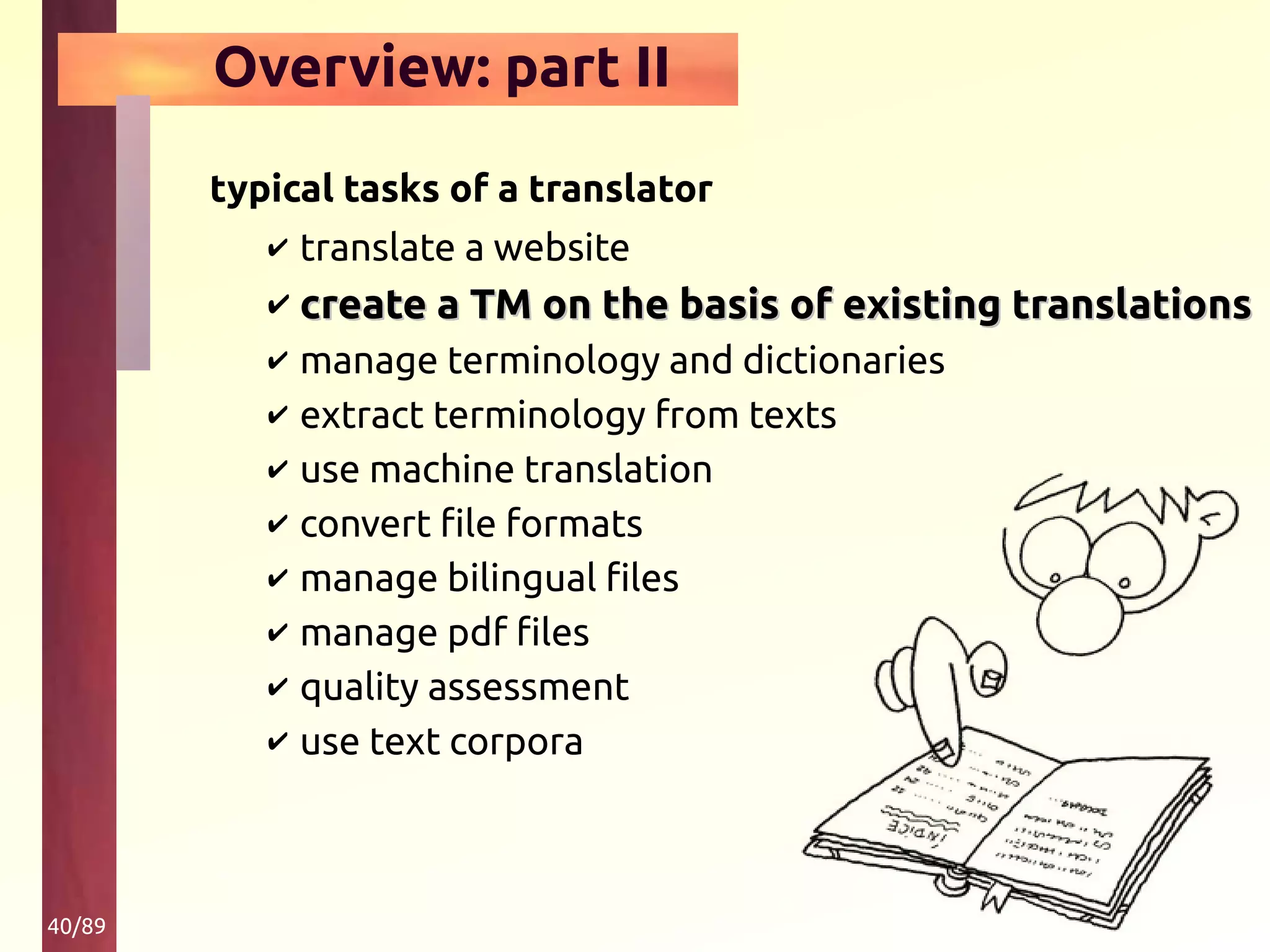 40/89
Overview: part II
typical tasks of a translator
✔ translate a website
✔ create a TM on the basis of existing translationscreate a TM on the basis of existing translations
✔ manage terminology and dictionaries
✔ extract terminology from texts
✔ use machine translation
✔ convert file formats
✔ manage bilingual files
✔ manage pdf files
✔ quality assessment
✔ use text corpora
 