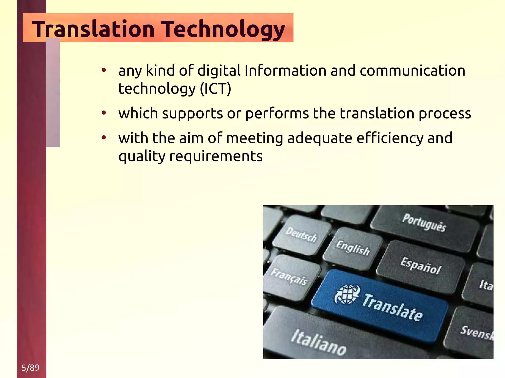 5/89
Translation Technology
• any kind of digital Information and communication
technology (ICT)
• which supports or performs the translation process
• with the aim of meeting adequate efficiency and
quality requirements
 