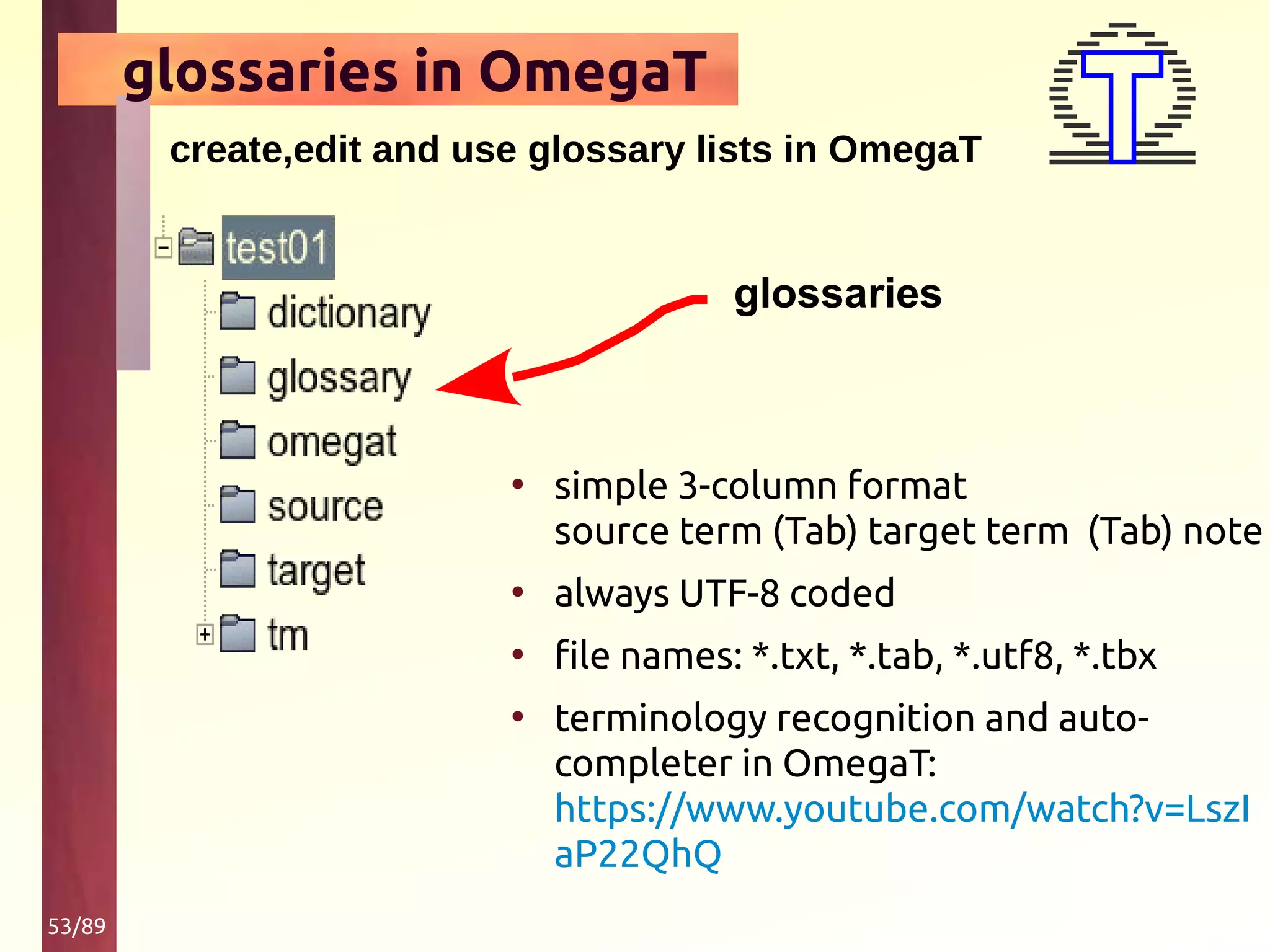 53/89
glossaries in OmegaT
create,edit and use glossary lists in OmegaT
• simple 3-column format
source term (Tab) target term (Tab) note
• always UTF-8 coded
• file names: *.txt, *.tab, *.utf8, *.tbx
• terminology recognition and auto-
completer in OmegaT:
https://www.youtube.com/watch?v=LszI
aP22QhQ
glossaries
 