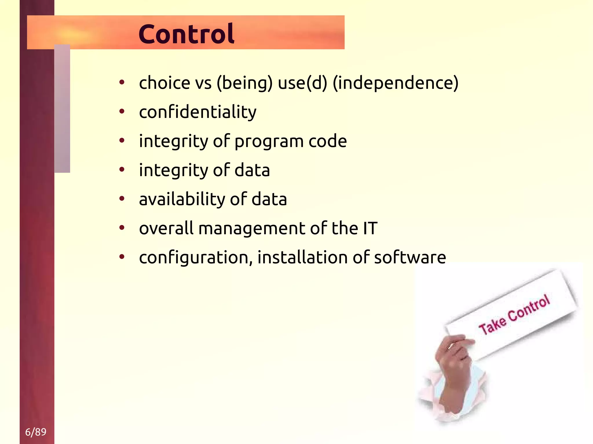 6/89
Control
• choice vs (being) use(d) (independence)
• confidentiality
• integrity of program code
• integrity of data
• availability of data
• overall management of the IT
• configuration, installation of software
 