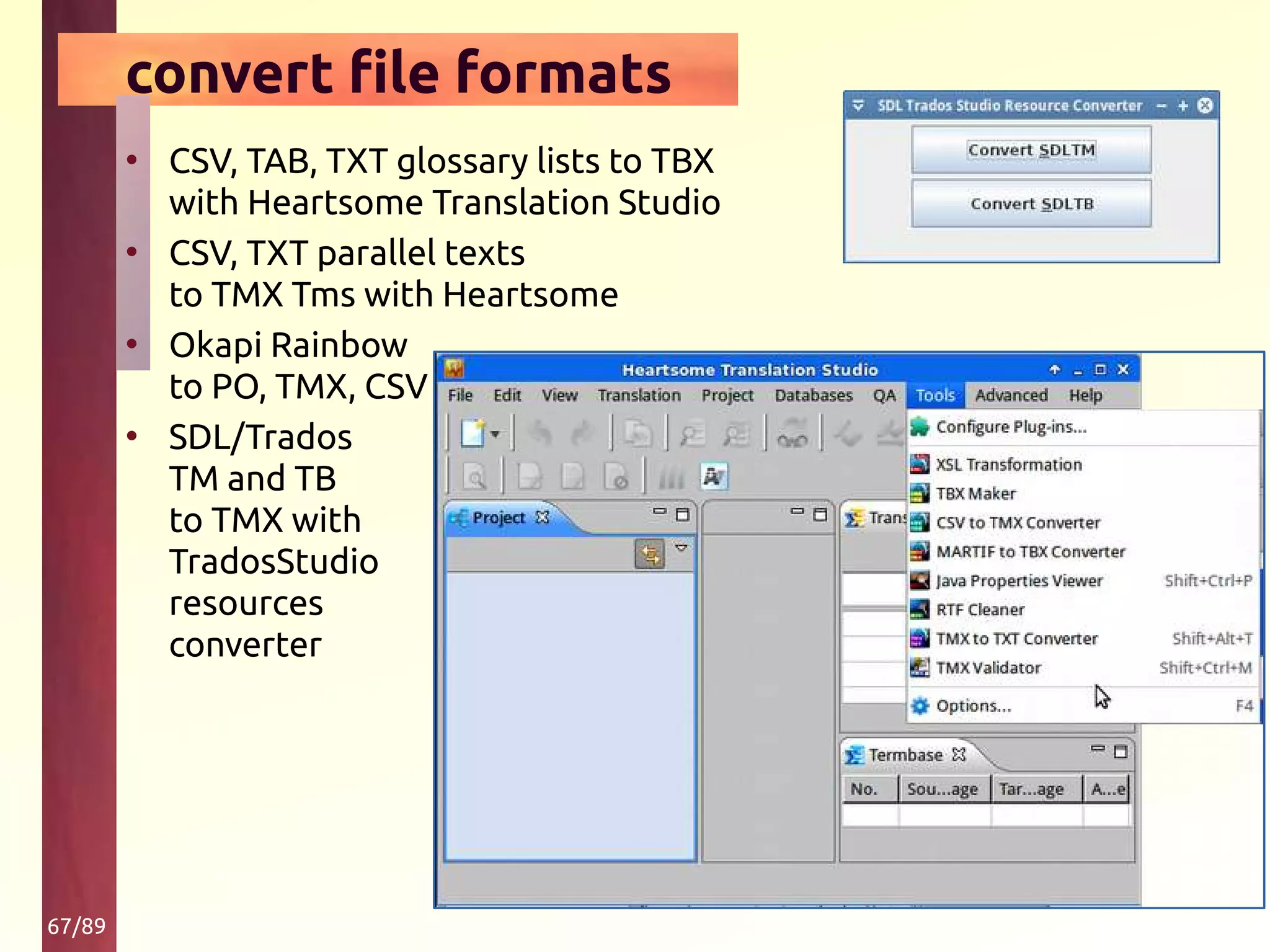 67/89
convert file formats
• CSV, TAB, TXT glossary lists to TBX
with Heartsome Translation Studio
• CSV, TXT parallel texts
to TMX Tms with Heartsome
• Okapi Rainbow
to PO, TMX, CSV
• SDL/Trados
TM and TB
to TMX with
TradosStudio
resources
converter
 