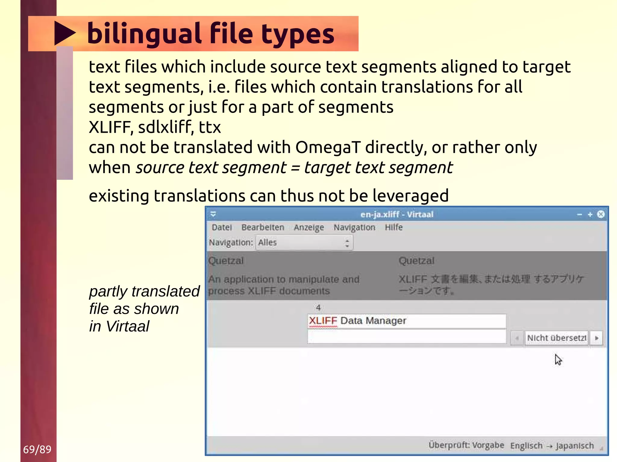 69/89
▶ bilingual file types
text files which include source text segments aligned to target
text segments, i.e. files which contain translations for all
segments or just for a part of segments
XLIFF, sdlxliff, ttx
can not be translated with OmegaT directly, or rather only
when source text segment = target text segment
existing translations can thus not be leveraged
partly translated
file as shown
in Virtaal
 
