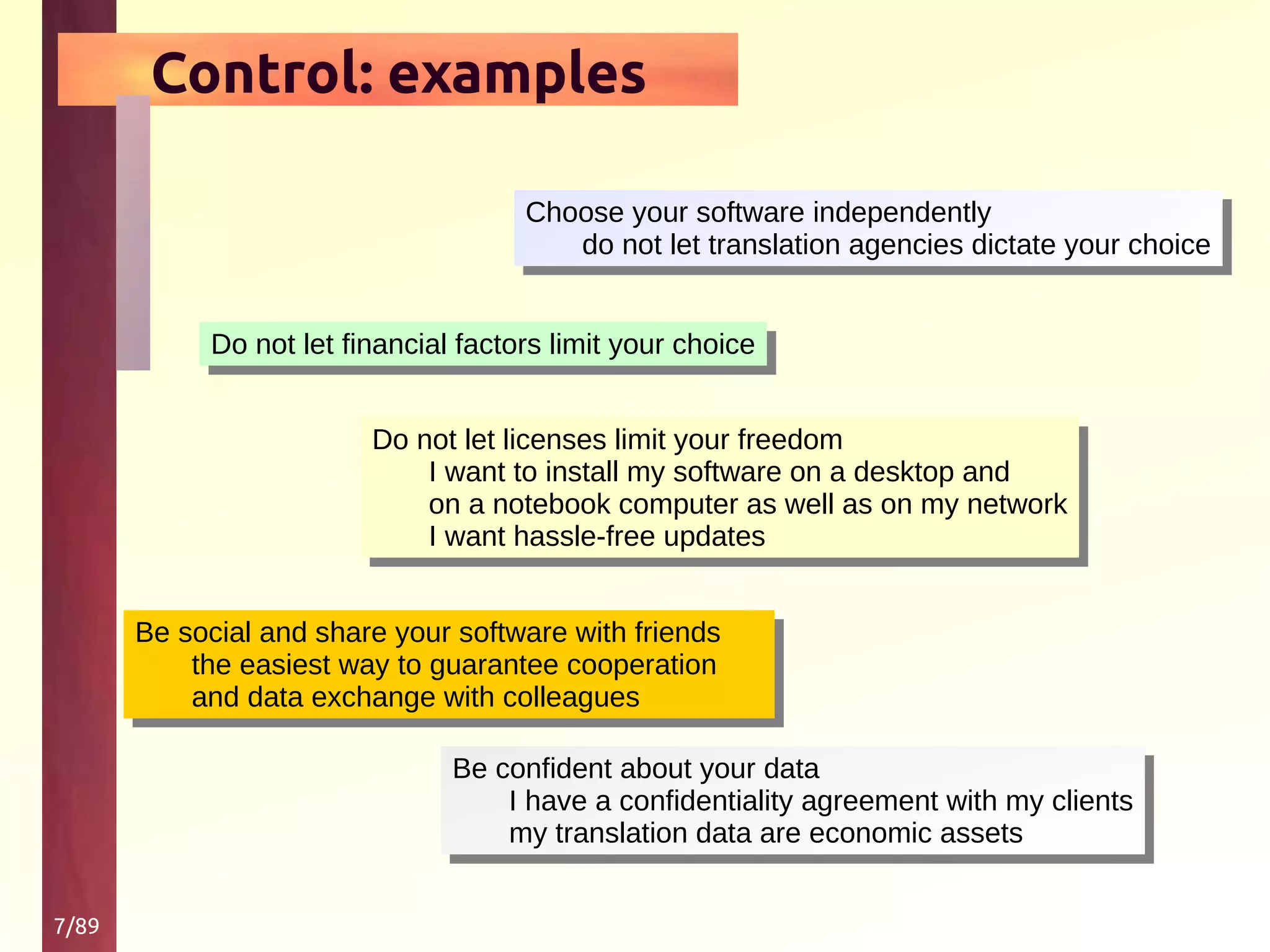 7/89
Control: examples
Choose your software independently
do not let translation agencies dictate your choice
Choose your software independently
do not let translation agencies dictate your choice
Do not let financial factors limit your choiceDo not let financial factors limit your choice
Do not let licenses limit your freedom
I want to install my software on a desktop and
on a notebook computer as well as on my network
I want hassle-free updates
Do not let licenses limit your freedom
I want to install my software on a desktop and
on a notebook computer as well as on my network
I want hassle-free updates
Be social and share your software with friends
the easiest way to guarantee cooperation
and data exchange with colleagues
Be social and share your software with friends
the easiest way to guarantee cooperation
and data exchange with colleagues
Be confident about your data
I have a confidentiality agreement with my clients
my translation data are economic assets
Be confident about your data
I have a confidentiality agreement with my clients
my translation data are economic assets
 