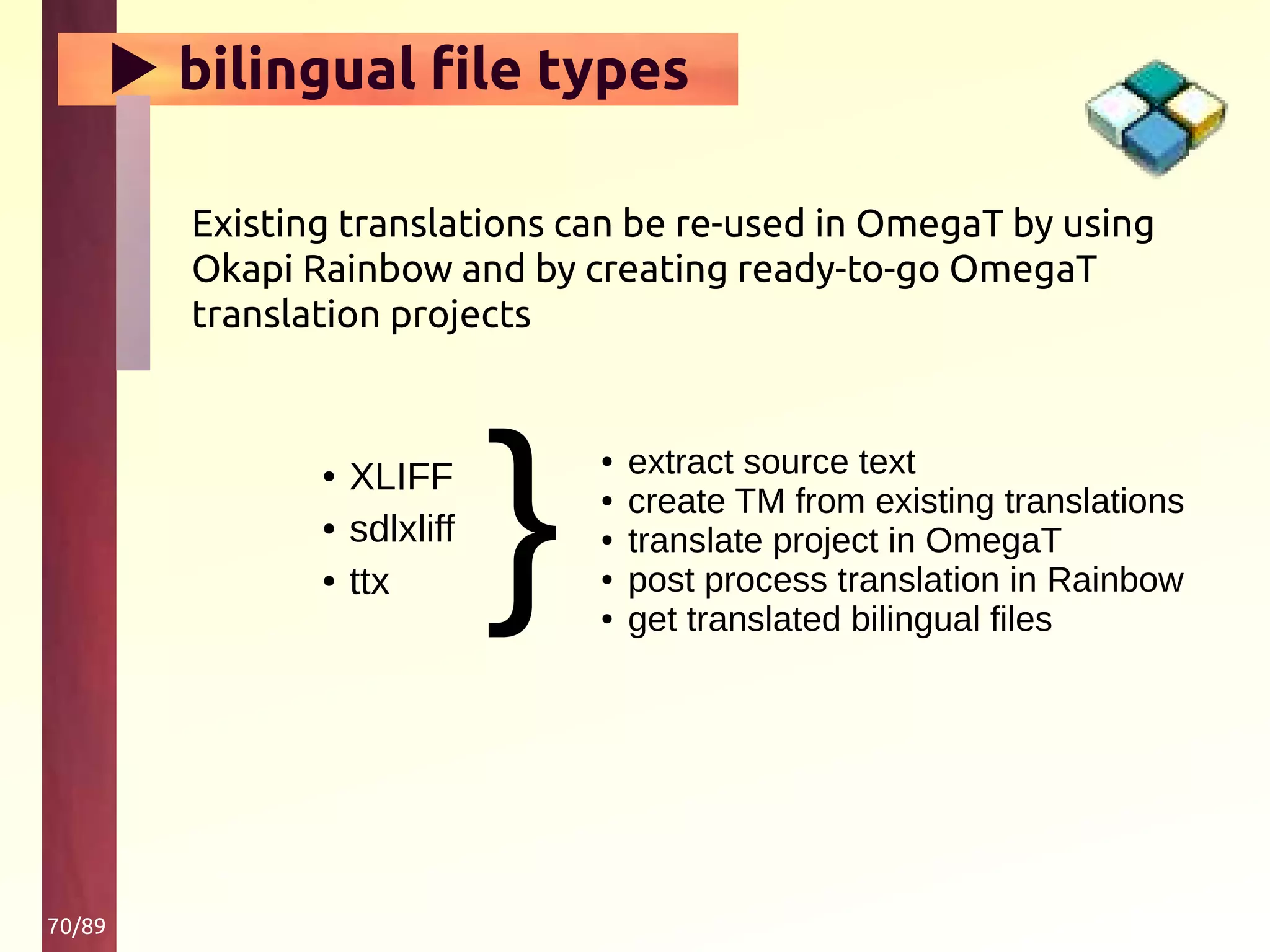 70/89
▶ bilingual file types
Existing translations can be re-used in OmegaT by using
Okapi Rainbow and by creating ready-to-go OmegaT
translation projects
}
● extract source text
● create TM from existing translations
● translate project in OmegaT
● post process translation in Rainbow
● get translated bilingual files
● XLIFF
● sdlxliff
● ttx
 