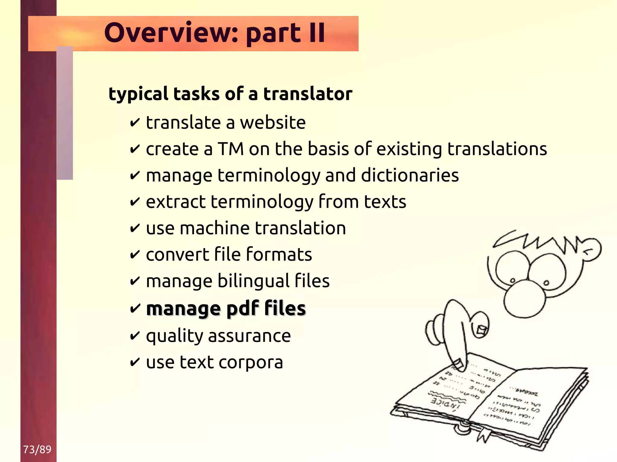 73/89
Overview: part II
typical tasks of a translator
✔ translate a website
✔ create a TM on the basis of existing translations
✔ manage terminology and dictionaries
✔ extract terminology from texts
✔ use machine translation
✔ convert file formats
✔ manage bilingual files
✔ manage pdf filesmanage pdf files
✔ quality assurance
✔ use text corpora
 