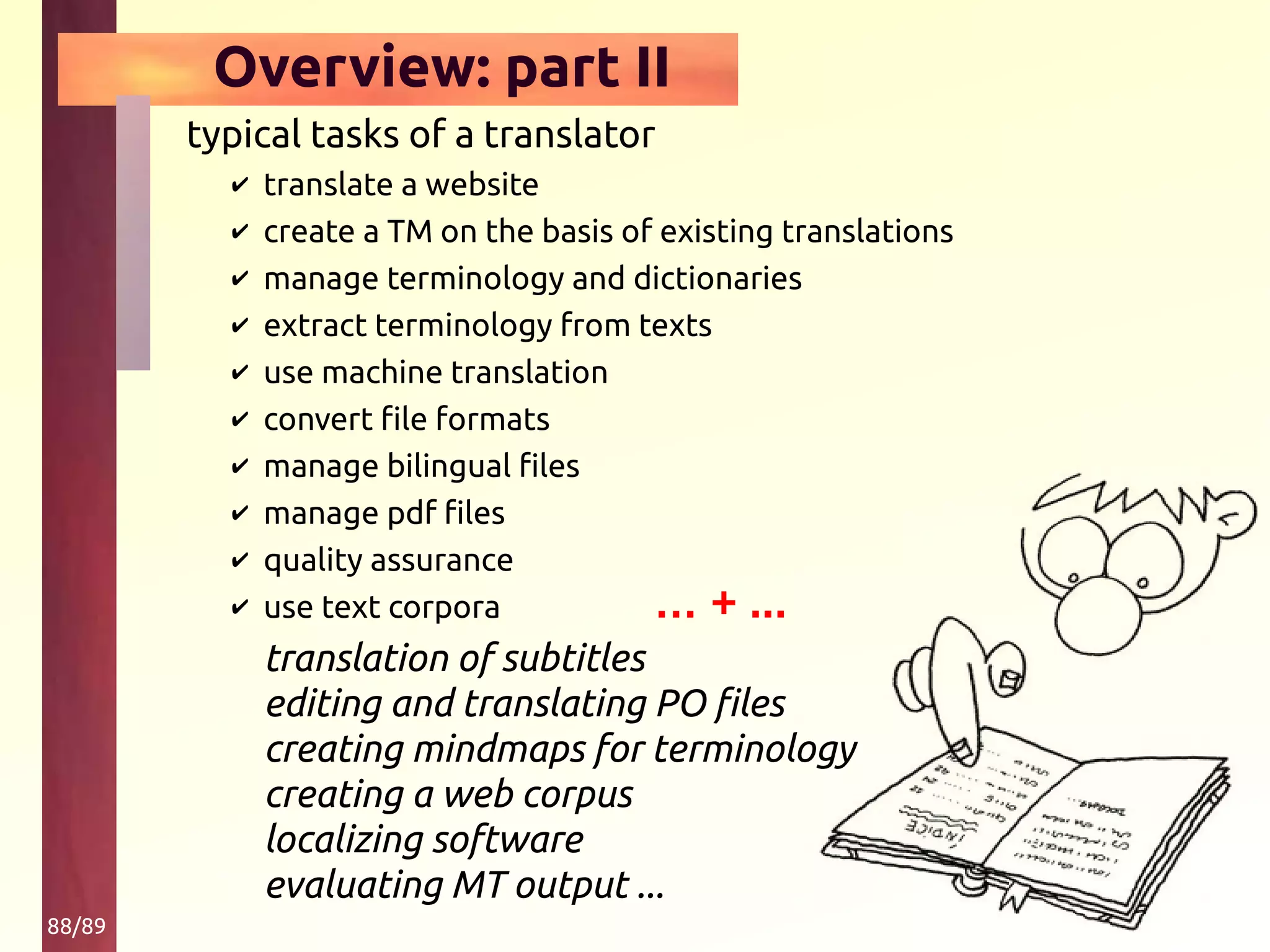 88/89
Overview: part II
typical tasks of a translator
✔ translate a website
✔ create a TM on the basis of existing translations
✔ manage terminology and dictionaries
✔ extract terminology from texts
✔ use machine translation
✔ convert file formats
✔ manage bilingual files
✔ manage pdf files
✔ quality assurance
✔ use text corpora
translation of subtitles
editing and translating PO files
creating mindmaps for terminology
creating a web corpus
localizing software
evaluating MT output ...
… + ...
 