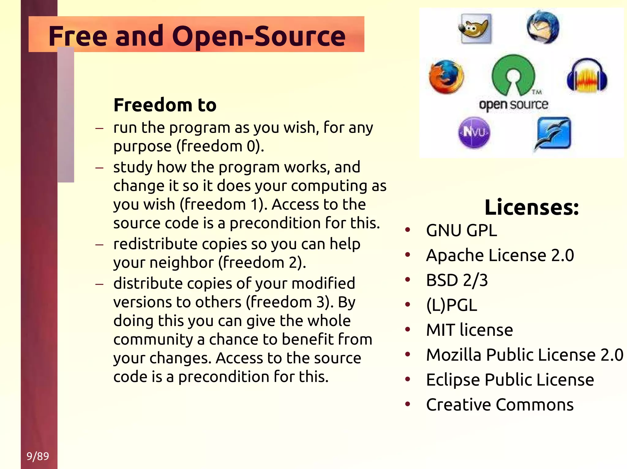 9/89
Free and Open-Source
Licenses:
• GNU GPL
• Apache License 2.0
• BSD 2/3
• (L)PGL
• MIT license
• Mozilla Public License 2.0
• Eclipse Public License
• Creative Commons
Freedom to
– run the program as you wish, for any
purpose (freedom 0).
– study how the program works, and
change it so it does your computing as
you wish (freedom 1). Access to the
source code is a precondition for this.
– redistribute copies so you can help
your neighbor (freedom 2).
– distribute copies of your modified
versions to others (freedom 3). By
doing this you can give the whole
community a chance to benefit from
your changes. Access to the source
code is a precondition for this.
 