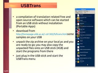 16/89
USBTrans
• a compilation of translation related free and
open source software which can be started
from an USB stick without installation
(Portable Apps)
• download from
http://homepage.uibk.ac.at/~c61302/fsftrans.htmlsome
samples on your USB
• unpack the zip archive on your local pc and you
are ready to go; you may also copy the
unpacked files onto an USB stick (4GB) and
start the programs from there
• just plug in the USB stick and start the
USBTrans menu
 
