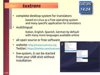 17/89
tuxtrans
• complete desktop system for translators
based on Linux as a free operating system
and many specific application for translators
• multilingual
Italian, English, Spanish, German by default
with many more languages available online
• all open source or free software
• website: http://www.tuxtrans.org
Twitter: https://twitter.com/tuxtrans
• live-system, it can be started
from your USB stick without
installation
 