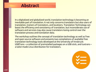 2/89
Abstract
In a digitalized and globalized world, translation technology is becoming an
inevitable part of translation. It not only concerns translators but also users of
translation, trainers of translators, and localizers. Translation Technology can
boost the efficiency and consistency of translation, but inconsiderate use of
software and services may also cause translators losing control over the
translation process and translation data.
The workshop outlines the concept of translation technology as well as free
and open source software and presents two compilations of available free
translation technology tools developed at the University of Innsbruck:
USBTrans – a collection of preinstalled packages on a USB stick, and tuxtrans –
a tailor-made Linux distribution for translators.
 