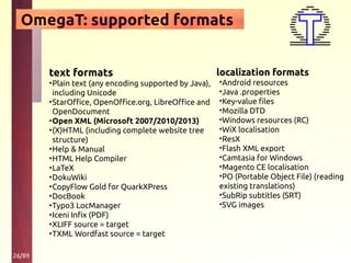 26/89
OmegaT: supported formats
text formats
•Plain text (any encoding supported by Java),
including Unicode
•StarOffice, OpenOffice.org, LibreOffice and
OpenDocument
•Open XML (Microsoft 2007/2010/2013)
•(X)HTML (including complete website tree
structure)
•Help & Manual
•HTML Help Compiler
•LaTeX
•DokuWiki
•CopyFlow Gold for QuarkXPress
•DocBook
•Typo3 LocManager
•Iceni Infix (PDF)
•XLIFF source = target
•TXML Wordfast source = target
localization formats
•Android resources
•Java .properties
•Key-value files
•Mozilla DTD
•Windows resources (RC)
•WiX localisation
•ResX
•Flash XML export
•Camtasia for Windows
•Magento CE localisation
•PO (Portable Object File) (reading
existing translations)
•SubRip subtitles (SRT)
•SVG images
 
