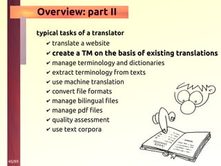 40/89
Overview: part II
typical tasks of a translator
✔ translate a website
✔ create a TM on the basis of existing translationscreate a TM on the basis of existing translations
✔ manage terminology and dictionaries
✔ extract terminology from texts
✔ use machine translation
✔ convert file formats
✔ manage bilingual files
✔ manage pdf files
✔ quality assessment
✔ use text corpora
 