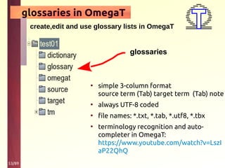 53/89
glossaries in OmegaT
create,edit and use glossary lists in OmegaT
• simple 3-column format
source term (Tab) target term (Tab) note
• always UTF-8 coded
• file names: *.txt, *.tab, *.utf8, *.tbx
• terminology recognition and auto-
completer in OmegaT:
https://www.youtube.com/watch?v=LszI
aP22QhQ
glossaries
 