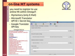 62/89
on-line MT systems
• you need to register to use
online Mt within OmegaT:
– Mymemory (only E-Mail)
– Microsoft Translator
API ID + Secret key
– Google Translate
API key
OmegaT.I4J.ini
 