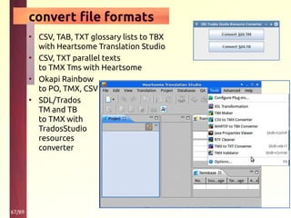 67/89
convert file formats
• CSV, TAB, TXT glossary lists to TBX
with Heartsome Translation Studio
• CSV, TXT parallel texts
to TMX Tms with Heartsome
• Okapi Rainbow
to PO, TMX, CSV
• SDL/Trados
TM and TB
to TMX with
TradosStudio
resources
converter
 
