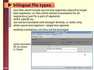 69/89
▶ bilingual file types
text files which include source text segments aligned to target
text segments, i.e. files which contain translations for all
segments or just for a part of segments
XLIFF, sdlxliff, ttx
can not be translated with OmegaT directly, or rather only
when source text segment = target text segment
existing translations can thus not be leveraged
partly translated
file as shown
in Virtaal
 