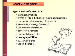 73/89
Overview: part II
typical tasks of a translator
✔ translate a website
✔ create a TM on the basis of existing translations
✔ manage terminology and dictionaries
✔ extract terminology from texts
✔ use machine translation
✔ convert file formats
✔ manage bilingual files
✔ manage pdf filesmanage pdf files
✔ quality assurance
✔ use text corpora
 