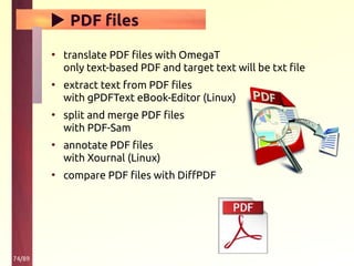 74/89
▶ PDF files
• translate PDF files with OmegaT
only text-based PDF and target text will be txt file
• extract text from PDF files
with gPDFText eBook-Editor (Linux)
• split and merge PDF files
with PDF-Sam
• annotate PDF files
with Xournal (Linux)
• compare PDF files with DiffPDF
 