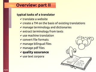 79/89
Overview: part II
typical tasks of a translator
✔ translate a website
✔ create a TM on the basis of existing translations
✔ manage terminology and dictionaries
✔ extract terminology from texts
✔ use machine translation
✔ convert file formats
✔ manage bilingual files
✔ manage pdf files
✔ quality assurancequality assurance
✔ use text corpora
 