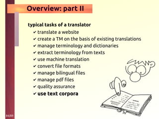 84/89
Overview: part II
typical tasks of a translator
✔ translate a website
✔ create a TM on the basis of existing translations
✔ manage terminology and dictionaries
✔ extract terminology from texts
✔ use machine translation
✔ convert file formats
✔ manage bilingual files
✔ manage pdf files
✔ quality assurance
✔ use text corporause text corpora
 