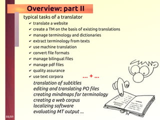 88/89
Overview: part II
typical tasks of a translator
✔ translate a website
✔ create a TM on the basis of existing translations
✔ manage terminology and dictionaries
✔ extract terminology from texts
✔ use machine translation
✔ convert file formats
✔ manage bilingual files
✔ manage pdf files
✔ quality assurance
✔ use text corpora
translation of subtitles
editing and translating PO files
creating mindmaps for terminology
creating a web corpus
localizing software
evaluating MT output ...
… + ...
 