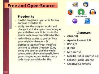 9/89
Free and Open-Source
Licenses:
• GNU GPL
• Apache License 2.0
• BSD 2/3
• (L)PGL
• MIT license
• Mozilla Public License 2.0
• Eclipse Public License
• Creative Commons
Freedom to
– run the program as you wish, for any
purpose (freedom 0).
– study how the program works, and
change it so it does your computing as
you wish (freedom 1). Access to the
source code is a precondition for this.
– redistribute copies so you can help
your neighbor (freedom 2).
– distribute copies of your modified
versions to others (freedom 3). By
doing this you can give the whole
community a chance to benefit from
your changes. Access to the source
code is a precondition for this.
 
