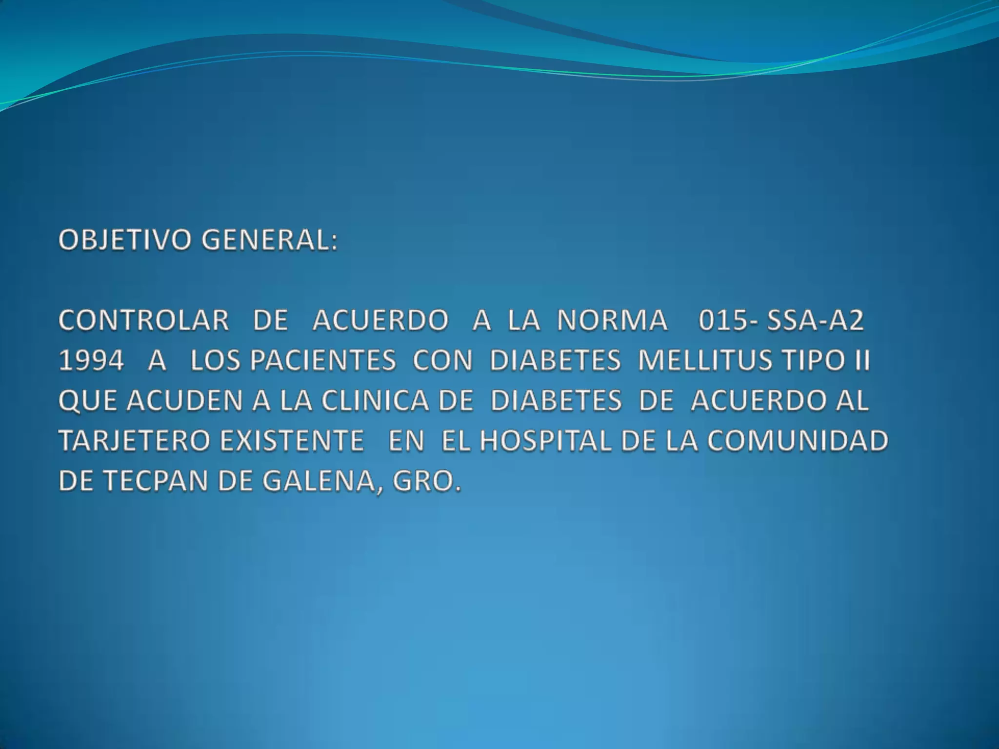 OBJETIVO GENERAL:CONTROLAR   DE   ACUERDO   A  LA  NORMA    015- SSA-A2 1994   A   LOS PACIENTES  CON  DIABETES  MELLITUS TIPO II QUE ACUDEN A LA CLINICA DE  DIABETES  DE  ACUERDO AL  TARJETERO EXISTENTE   EN  EL HOSPITAL DE LA COMUNIDAD DE TECPAN DE GALENA, GRO.  