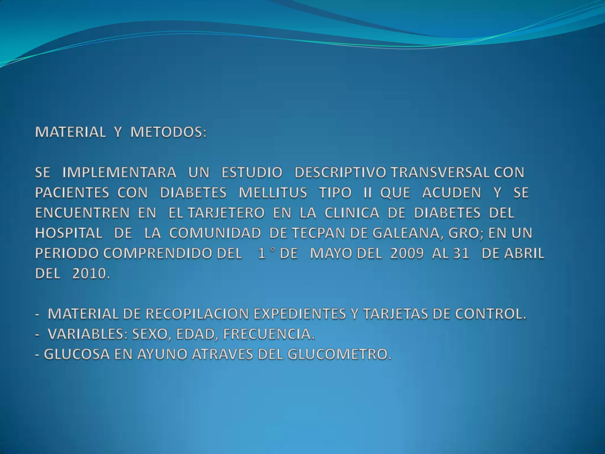 MATERIAL  Y  METODOS:SE   IMPLEMENTARA   UN   ESTUDIO   DESCRIPTIVO TRANSVERSAL CON  PACIENTES  CON   DIABETES   MELLITUS   TIPO   II  QUE   ACUDEN   Y   SE  ENCUENTREN  EN   EL TARJETERO  EN  LA  CLINICA  DE  DIABETES  DEL  HOSPITAL   DE   LA  COMUNIDAD  DE TECPAN DE GALEANA, GRO; EN UN PERIODO COMPRENDIDO DEL    1 ° DE   MAYO DEL  2009  AL 31   DE ABRIL  DEL   2010.-  MATERIAL DE RECOPILACION EXPEDIENTES Y TARJETAS DE CONTROL.-  VARIABLES: SEXO, EDAD, FRECUENCIA.- GLUCOSA EN AYUNO ATRAVES DEL GLUCOMETRO.SE ENCONTRARON UN TOTAL DE  111  PACIENTES   CON DIABETES MELLITUS  TIPO II QUE  ACUDEN PARA SU CONTROL A LA CLINICA DE DIABETES DEL HOSPITAL DE LA COMUNIDAD DE TECPAN DE GALEANA, GRO , DE LOS CUALES  81   FUERON  MUJERES   Y  30 HOMBRES  REPRESENTANDO  EL  72.97%   Y    27.2%   RESPECTIVAMENTE.