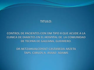 TITULO:CONTROL DE PACIENTES CON DM TIPO II QUE ACUDE A LA CLINICA DE DIABETES EN EL HOSPITAL DE  LA COMUNIDAD DE TECPAN DE GALEANA, GUERRERO.DR.NETZAHUALCOYOLT CASTAÑEDA ARZETATAPS. CARLOS A. ASSAD  ADAMS 