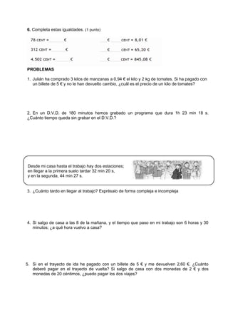 6. Completa estas igualdades. (1 punto)
PROBLEMAS
1. Julián ha comprado 3 kilos de manzanas a 0,94 € el kilo y 2 kg de tomates. Si ha pagado con
un billete de 5 € y no le han devuelto cambio, ¿cuál es el precio de un kilo de tomates?
2. En un D.V.D. de 180 minutos hemos grabado un programa que dura 1h 23 min 18 s.
¿Cuánto tiempo queda sin grabar en el D.V.D.?
3. ¿Cuánto tardo en llegar al trabajo? Exprésalo de forma compleja e incompleja
4. Si salgo de casa a las 8 de la mañana, y el tiempo que paso en mi trabajo son 6 horas y 30
minutos; ¿a qué hora vuelvo a casa?
5. Si en el trayecto de ida he pagado con un billete de 5 € y me devuelven 2,60 €. ¿Cuánto
deberé pagar en el trayecto de vuelta? Si salgo de casa con dos monedas de 2 € y dos
monedas de 20 céntimos, ¿puedo pagar los dos viajes?
Desde mi casa hasta el trabajo hay dos estaciones;
en llegar a la primera suelo tardar 32 min 20 s,
y en la segunda, 44 min 27 s.
 