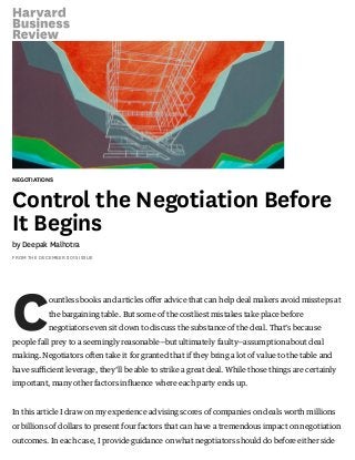 NEGOTIATIONS
Control the Negotiation Before
It Begins
by Deepak Malhotra
FROM THE DECEMBER 2015 ISSUE
Countless books and articles oﬀer advice that can help deal makers avoid missteps at
the bargaining table. But some of the costliest mistakes take place before
negotiators even sit down to discuss the substance of the deal. That’s because
people fall prey to a seemingly reasonable—but ultimately faulty—assumption about deal
making. Negotiators often take it for granted that if they bring a lot of value to the table and
have suﬃcient leverage, they’ll be able to strike a great deal. While those things are certainly
important, many other factors inﬂuence where each party ends up.
In this article I draw on my experience advising scores of companies on deals worth millions
or billions of dollars to present four factors that can have a tremendous impact on negotiation
outcomes. In each case, I provide guidance on what negotiators should do before either side
 
