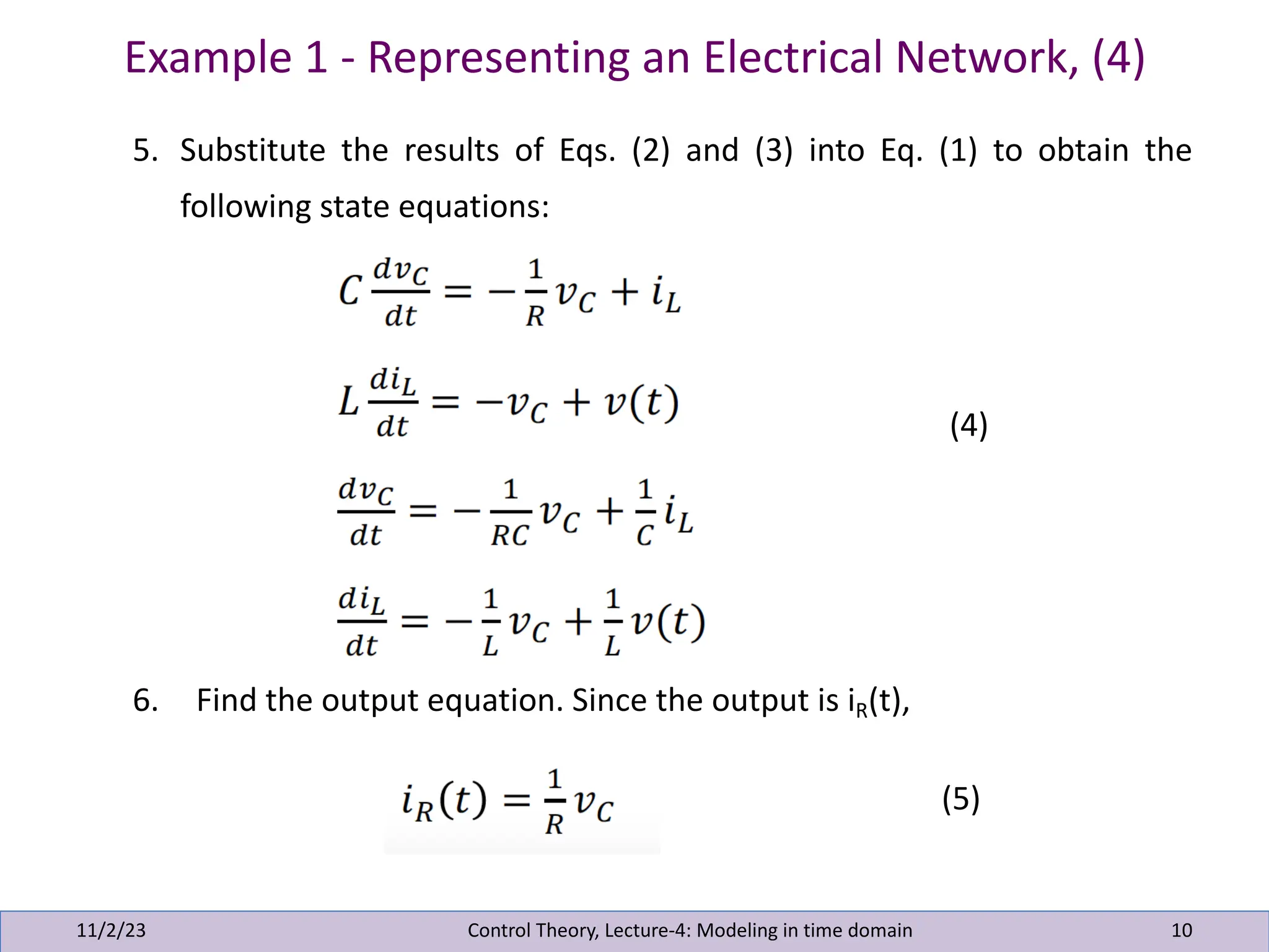 Example 1 - Representing an Electrical Network, (4)
11/2/23 10
5. Substitute the results of Eqs. (2) and (3) into Eq. (1) to obtain the
following state equations:
(4)
6. Find the output equation. Since the output is iR(t),
(5)
Control Theory, Lecture-4: Modeling in time domain
 